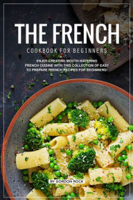 The French Cookbook for Beginners: Enjoy Creating Mouth-Watering French Cuisine with This Collection of Easy to Prepare French Recipes for Beginners!