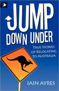 Jump Down Under - True Stories of Relocating to Australia Iain Ayres Author