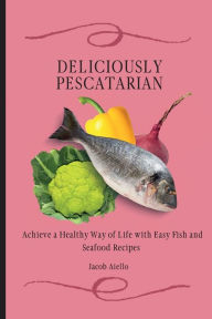 Deliciously Pescatarian: Achieve a Healthy Way of Life with Easy Fish and Seafood Recipes Jacob Aiello Author