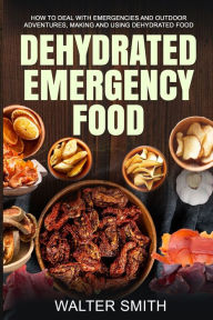 Dehydrated Emergency Food: How to deal with emergencies and outdoor adventures, making and using dehydrated food Walter Smith Author