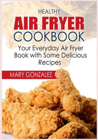 Healthy Air Fryer Cookbook: Your Everyday Air Fryer Book with Some Delicious Recipes Mary Gonzalez Author