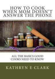 How To Cook When Mom Doesn't Answer The Phone: All The Basics Good Cooks Need To Know Kathryn E Clark Author