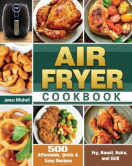 Air Fryer Cookbook: 500 Affordable, Quick & Easy Recipes to Fry, Roast, Bake, and Grill James Mitchell Author