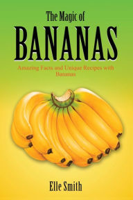 The Magic of Bananas: Amazing Facts and Unique Recipes with Bananas Elle Smith Author