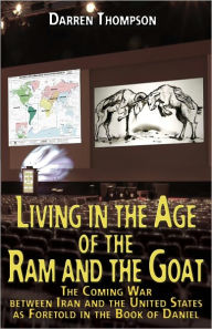 Living in the Age of the Ram and the Goat: The Coming War Between Iran and the United States as foretold in the book of Daniel Darren Thompson Author