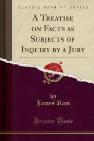 A Treatise on Facts as Subjects of Inquiry by a Jury (Classic Reprint) James Ram Author