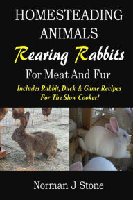 Homesteading Animals - Rearing Rabbits For Meat And Fur: Includes Rabbit, Duck, and Game recipes for the slow cooker Norman J Stone Author
