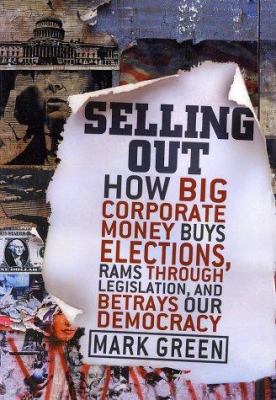 Selling Out : How Big Corporate Money Buys Elections, Rams Through Legislation, and Betrays Our Democracy by Mark Green