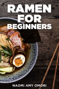 Ramen for Beginners: Quick and Easy Step-By-Step Guide to Traditional and Modern Homemade Ramen Naomi Amy Omori Author