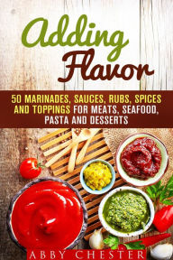 Adding Flavor: 50 Marinades, Sauces, Rubs, Spices and Toppings for Meats, Seafood, Pasta and Desserts (Sauce Bible & Mixing Spices) Abby Chester Autho