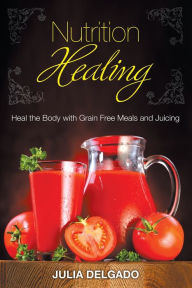 Nutrition Healing: Heal the Body with Grain Free Meals and Juicing Julia Delgado Author