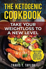 The Ketogenic Cook Book Take Your Weight Loss To A New Level: Cook Delicious Meals With Beginners And Advanced Keto Meal Recipes Travis Taylor Author
