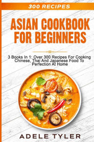 Asian Cookbook For Beginners: 3 Books In 1: Over 300 Recipes For Cooking Chinese, Thai And Japanese Food To Perfection At Home Adele Tyler Author