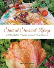 Sacred Sensual Living: 40 Words for Praying with All Your Senses Amy Masterman Author