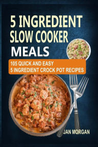 5 Ingredient Slow Cooker Meals: 105 Quick and Easy 5 Ingredient Crock Pot Recipes Jan Morgan Author