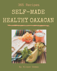365 Self-made Healthy Oaxacan Recipes: Keep Calm and Try Healthy Oaxacan Cookbook Alison Gomez Author