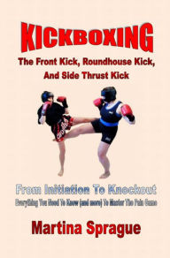 Kickboxing: The Front Kick, Roundhouse Kick, And Side Thrust Kick Martina Sprague Author