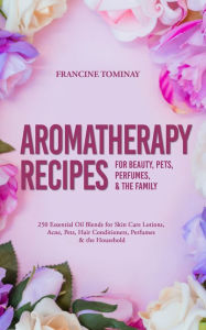 Aromatherapy Recipes for Beauty, Pets, Perfumes and the Family: 250 Essential Oil Blends for Skin Care Lotions, Acne, Pets, Hair Conditioners, Perfume