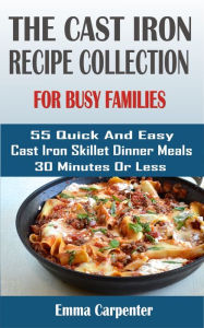 cast-iron skillet recipes for busy families: 55 Quick And Easy Cast Iron Skillet Dinner Meals 30 Minutes Or Less Emma Carpenter Author