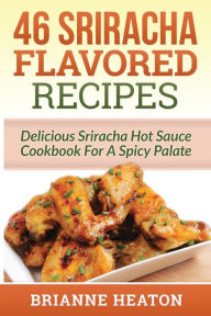 46 Sriracha Flavored Recipes: Delicious Sriracha Hot Sauce Cookbook For A Spicy Palate: Brianne Heaton Author