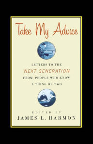Take My Advice: Letters to the Next Generation from People Who Know a Thing or Two James L. Harmon Editor