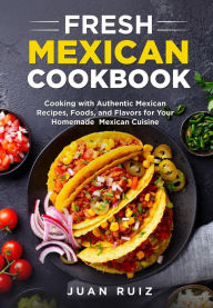Fresh Mexican Cookbook: Cooking with Authentic Mexican Recipes, Foods and Flavors for Your Homemade Mexican Cuisine Juan Ruiz Author