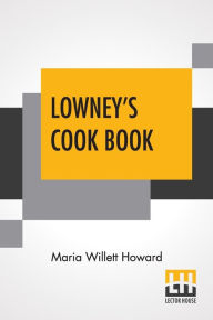 Lowney's Cook Book: A New Guide For The Housekeeper, Especially Intended As A Full Record, Prepared And Revised By Maria Willett Howard Maria Willett