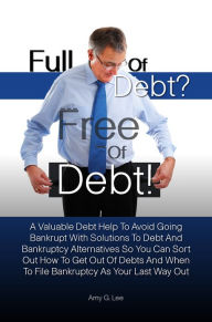 Full of Debt? --- Free of Debt! A Valuable Debt Help To Avoid Going Bankrupt With Solutions To Debt And Bankruptcy Alternatives So You Can Sort Out Ho