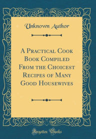 A Practical Cook Book Compiled From the Choicest Recipes of Many Good Housewives (Classic Reprint) Unknown Author Author