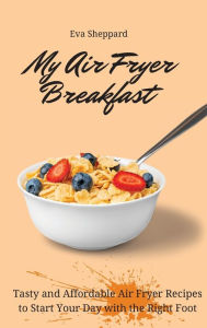 My Air Fryer Breakfast: Tasty and Affordable Air Fryer Recipes to Start Your Day with the Right Foot Eva Sheppard Author