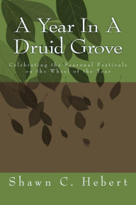 A Year In A Druid Grove: Celebrating the Seasonal Festivals on the Wheel of the Year Shawn C Hebert Author