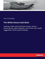 The White House Cook Book: Cooking, toilet and household recipes, menus, dinner-giving, table etiquette, care of the sick, health suggestions, facts w
