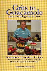 Grits to Guacamole: And Everything Else We Love- Generations of Southern Recipes- Plus Our Favorite Grilled & Barbecued Foods- Mexican, European, & Se