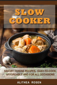 Slow Cooker: Savory Cuisine Recipes, Easy-to-Cook, Affordable and For All Occasions Alithea Rosen Author