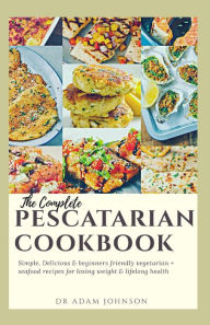 THE COMPLETE PESCATARIAN COOKBOOK: SIMPLE, DELICIOUS & BEGINNER'S FRIENDLY VEGETARIAN + SEAFOOD RECIPES FOR LOSING WEIGHT & LIFELONG HEALTH ADAM JOHNS