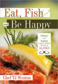 Eat, Fish and Be Happy: Salmon and Halibut Recipes to Celebrate the Taste of Alaska Tj Weston Chef Tj Weston Author