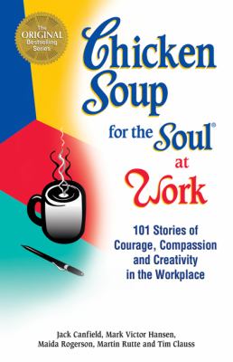 Chicken Soup for the Soul at Work : 101 Stories of Courage, Compassion and Creativity in the Workplace