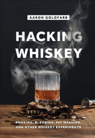 Hacking Whiskey: Smoking, Blending, Fat Washing, and Other Whiskey Experiments Aaron Goldfarb Author