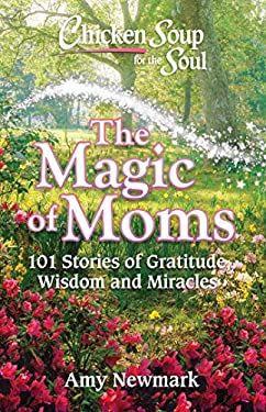Chicken Soup for the Soul: the Magic of Moms : 101 Stories of Gratitude, Wisdom and Miracles by Amy Newmark