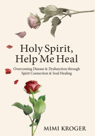 Holy Spirit, Help Me Heal: Overcoming Disease & Dysfunction through Spirit Connection & Soul Healing Mimi Kroger Author