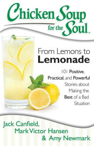 Chicken Soup for the Soul: From Lemons to Lemonade: 101 Positive, Practical, and Powerful Stories about Making the Best of a Bad Situation Jack Canfie