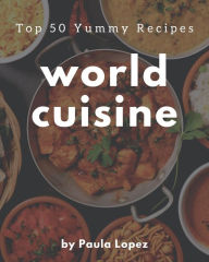 Top 50 Yummy World Cuisine Recipes: A Yummy World Cuisine Cookbook for Effortless Meals Paula Lopez Author