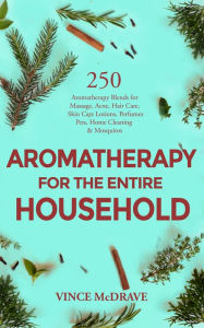 Aromatherapy for the Entire Household: 250 Aromatherapy Blends for Massage, Acne, Hair Care, Skin Care Lotions, Perfumes, Pets, Home Cleaning and Mosq