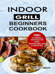 Indoor Grill Beginners Cookbook: 100+ Flavorful Recipes For Easy Indoor Grilling & Airfrying Melody Ambers Author