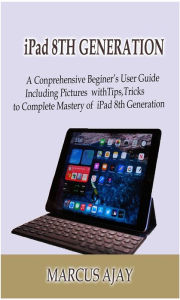 iPad 8TH GENERATION: A Comprehensive Beginner's User Guide Including Pictures with Tips, Tricks to Complete Mastery of iPad 8thGeneration Ajay Marcus
