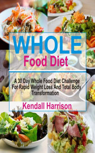 Whole Food Diet: A 30 Day Whole Food Diet Challenge For Rapid Weight Loss And Total Body Transformation Kendall Harrison Author