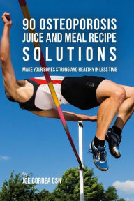 90 Osteoporosis Juice and Meal Recipe Solutions: Make Your Bones Strong and Healthy In Less Time Joe Correa CSN Author
