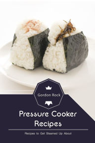 Pressure Cooker Recipes: Recipes to Get Steamed Up About Gordon Rock Author