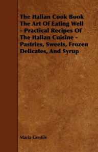 The Italian Cook Book the Art of Eating Well - Practical Recipes of the Italian Cuisine - Pastries, Sweets, Frozen Delicates, and Syrup Maria Gentile