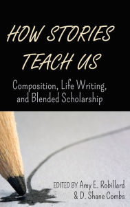 How Stories Teach Us: Composition, Life Writing, and Blended Scholarship Amy E. Robillard Editor